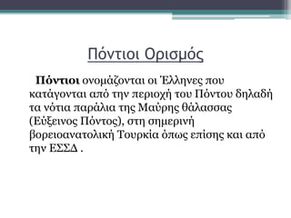 Πόντιοι Ορισμός
Πόντιοι ονομάζονται οι Έλληνες που
κατάγονται από την περιοχή του Πόντου δηλαδή
τα νότια παράλια της Μαύρης θάλασσας
(Εύξεινος Πόντος), στη σημερινή
βορειοανατολική Τουρκία όπως επίσης και από
την ΕΣΣΔ .
 