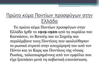 Πρώτο κύμα Ποντίων προσφύγων στην
Ελλάδα
Το πρώτο κύμα Ποντίων προσφύγων στην
Ελλάδα ήρθε το 1919-1920 από τα παράλια του
Καυκάσου, το Βατούμ και το Σοχούμ και
περιλάμβανε τους Ποντίους που ακολούθησαν
το ρωσικό στρατό στην αποχώρησή του από τον
Πόντο και το Καρς και Ποντίους της νότιας
Ρωσίας, ταλαιπωρημένους από τον εμφύλιο που
είχε ξεσπάσει μετά τη σοβιετική επανάσταση.
 