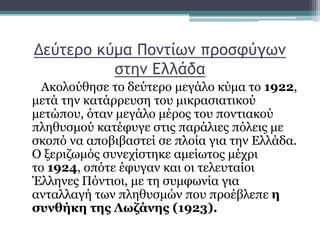Δεύτερο κύμα Ποντίων προσφύγων
στην Ελλάδα
Ακολούθησε το δεύτερο μεγάλο κύμα το 1922,
μετά την κατάρρευση του μικρασιατικού
μετώπου, όταν μεγάλο μέρος του ποντιακού
πληθυσμού κατέφυγε στις παράλιες πόλεις με
σκοπό να αποβιβαστεί σε πλοία για την Ελλάδα.
Ο ξεριζωμός συνεχίστηκε αμείωτος μέχρι
το 1924, οπότε έφυγαν και οι τελευταίοι
Έλληνες Πόντιοι, με τη συμφωνία για
ανταλλαγή των πληθυσμών που προέβλεπε η
συνθήκη της Λωζάνης (1923).
 