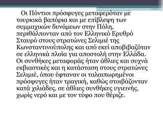 Οι Πόντιοι πρόσφυγες μεταφερόταν με
τουρκικά βαπόρια και με επίβλεψη των
συμμαχικών δυνάμεων στην Πόλη,
περιθάλπονταν από τον Ελληνικό Ερυθρό
Σταυρό στους στρατώνες Σελιμιέ της
Κωνσταντινούπολης και από εκεί αποβιβαζόταν
σε ελληνικά πλοία για αποστολή στην Ελλάδα.
Οι συνθήκες μεταφοράς ήταν άθλιες και συχνά
εκβιαστικές και η κατάσταση στους στρατώνες
Σελιμιέ, όπου έφταναν οι ταλαιπωρημένοι
πρόσφυγες ήταν τραγική, καθώς στοιβάζονταν
κατά χιλιάδες, σε άθλιες συνθήκες υγιεινής,
χωρίς νερό και με τον τύφο που θέριζε.
 