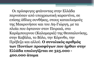 Οι πρόσφυγες φτάνοντας στην Ελλάδα
περνούσαν από υποχρεωτική καραντίνα, σε
επίσης άθλιες συνθήκες, στους καταυλισμούς
της Μακρονήσου και του Αη-Γιώργη, με τα
πλοία που έφταναν στον Πειραιά, στο
Καράμπουρνου (Καλαμαριά) της Θεσσαλονίκης,
στην Καβάλα, το Βόλο, την Κόρινθο, την
Πρέβεζα και αλλού. Ο συνολικός αριθμός
των Ποντίων προσφύγων που ήρθαν στην
Ελλάδα υπολογίζεται σε 325.000 -
400.000 άτομα
 