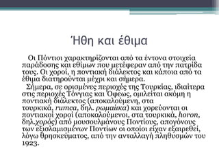 Ήθη και έθιμα
Οι Πόντιοι χαρακτηρίζονται από τα έντονα στοιχεία
παράδοσης και εθίμων που μετέφεραν από την πατρίδα
τους. Οι χοροί, η ποντιακή διάλεκτος και κάποια από τα
έθιμα διατηρούνται μέχρι και σήμερα.
Σήμερα, σε ορισμένες περιοχές της Τουρκίας, ιδιαίτερα
στις περιοχές Τόνγιας και Όφεως, ομιλείται ακόμη η
ποντιακή διάλεκτος (αποκαλούμενη, στα
τουρκικά, rumca, δηλ. ρωμαίικα) και χορεύονται οι
ποντιακοί χοροί (αποκαλούμενοι, στα τουρκικά, horon,
δηλ.χορός) από μουσουλμάνους Ποντίους, απογόνους
των εξισλαμισμένων Ποντίων οι οποίοι είχαν εξαιρεθεί,
λόγω θρησκεύματος, από την ανταλλαγή πληθυσμών του
1923.
 