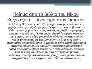 Ποίημα από το βιβλίο του Νίκου
Καζαντζάκη «Αναφορά στον Γκρέκο»
Η Μαύρη Θάλασσα κυμάτιζε αλαφρά, σκούρα λουλακιά, και
μύριζε σαν καρπούζι ζερβά μας τ’ ακρόγιαλο και τα βουνά του
Πόντου, μια φορά κ’ έναν καιρό δικά μας, δεξά αστραφτερό,
απέραντο το πέλαγο. Ο Καύκασος είχε σβύσει μέσα στο φως,
μα οι γέροι, με τη ράχη γυρισμένη, κάθουνταν στην πρύμνα
και δε μπορούσαν να ξεκολλήσουν τα μάτια τους από το
αγαπημένο ουρανοθάλασσο ‘ ο Καύκασος είχε χαθεί, φάντασμα
ήταν και σκόρπισε, μα απόμεινε ασάλευτος, αβασίλευτος
βαθιά στις λαμπυρήθρες των ματιών τους. Δύσκολο, δύσκολο
πολύ η ψυχή να ξεκολλήσει από την πατρίδα βουνά,
θάλασσες, αγαπημένοι άνθρωποι, φτωχό αγαπημένο σπιτάκι,
ένα χταπόδι είναι η ψυχή και όλα τούτα οι πλόκαμοί της.
 
