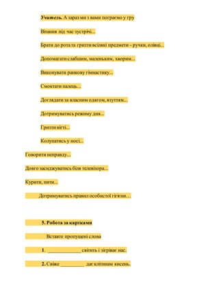 Учитель. А зараз ми з вами пограємо у гру
Вітання під час зустрічі...
Брати до ротата гризтивсілякі предмети - ручки, олівці...
Допомагатислабшим, маленьким, хворим...
Виконувати ранкову гімнастику...
Смоктати палець...
Доглядатиза власним одягом, взуттям...
Дотримуватись режиму дня...
Гризтинігті...
Колупатись у носі...
Говоритинеправду...
Довго засиджуватись біля телевізора...
Курити, пити...
Дотримуватись правил особистої гігієни…
5. Робота за картками
Вставте пропущені слова
1. _____________світить і зігріває нас.
2. Свіже _________ даєклітинам кисень.
 