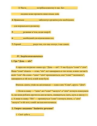 3. Чиста_________потрібнакожному із нас. Без ___________
людина може прожити лише кілька днів.
4. Правильне ____________забезпечуєорганізм усім необхідним
для нормального розвитку.
5. ________розвиваєм’язи,додаєенергії.
6. ________необхіднийдля відновлення сил.
7. Гарний __________ радуєтих, хто нас оточує, і нас самих.
IV. Закріплення вивченого
1. Гра "День — ніч"
А зараз ми пограємо з вами гру: "День — ніч". У нас будуть "сови" і "діти".
Якщо "сови" літають — отже, "ніч", всі завмирають в тих позах, в яких застав їх
виліт "сов". На слово - "день" "діти" прокидаються, а всі "сови" "засипають",
завмирають в тій позі, в якій вони були.
Вчитель ділить учнів на дві команди — одназ них "Сови", друга - "Діти".
— Коли я скажу — "день", всі "сови" "заснуть", а "діти" почнуть показувати
те, що вони роблять протягом дня:встають, вмиваються, їдять, ідуть в школу і т.
д. А якщо я скажу: "Ніч" — прокинуться "сови" і почнуть літати, а "діти"
"заснуть" в тій позі, в якій застала моя команда.
2. Творче завдання "Закінчіть речення"
1. Свої зуби я____________
 