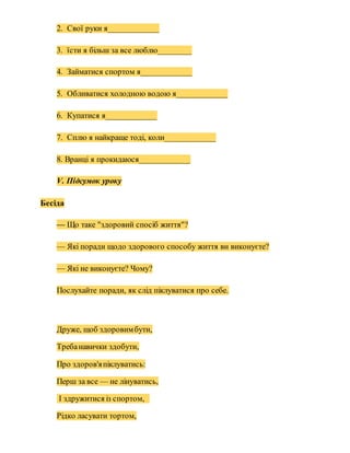 2. Свої руки я____________
3. їсти я більш за все люблю________
4. Займатися спортом я____________
5. Обливатися холодною водою я____________
6. Купатися я____________
7. Сплю я найкраще тоді, коли____________
8. Вранці я прокидаюся____________
V. Підсумок уроку
Бесіда
— Що таке "здоровий спосіб життя"?
— Які поради щодо здорового способу життя ви виконуєте?
— Які не виконуєте? Чому?
Послухайте поради, як слід піклуватися про себе.
Друже, щоб здоровимбути,
Требанавички здобути,
Про здоров'япіклуватись:
Перш за все — не лінуватись,
І здружитися із спортом,
Рідко ласувати тортом,
 