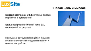 Новая цель и миссия
Миссия компании: Эффективный онлайн
маркетинг в аутсорсинге.
Цель: построение сильной команды,
нацеленной на результат.
Понимание сотрудниками целей и миссии
компании облегчает внедрение правил и
новшеств в работе.
 