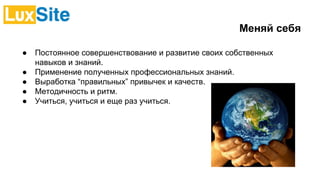 Меняй себя
● Постоянное совершенствование и развитие своих собственных
навыков и знаний.
● Применение полученных профессиональных знаний.
● Выработка “правильных” привычек и качеств.
● Методичность и ритм.
● Учиться, учиться и еще раз учиться.
 