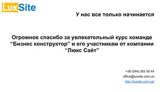 У нас все только начинается
Огромное спасибо за увлекательный курс команде
“Бизнес конструктор” и его участникам от компании
“Люкс Сайт”
+38 (044) 383 56 44
office@luxsite.com.ua
http://luxsite.com.ua/
 
