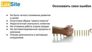 Осознавать свои ошибки
● Не было четкого понимания развития
и целей
● Отсутствие образа “своего клиента”
● Недостаточная лояльность клиентов
● Не отлажена работа отдела продаж
● Не систематизированные процессы в
компании
● Плохая увлеченности и мотивация
сотрудников
 