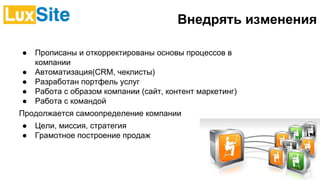 Внедрять изменения
● Прописаны и откорректированы основы процессов в
компании
● Автоматизация(СRМ, чеклисты)
● Разработан портфель услуг
● Работа с образом компании (сайт, контент маркетинг)
● Работа с командой
Продолжается самоопределение компании
● Цели, миссия, стратегия
● Грамотное построение продаж
 