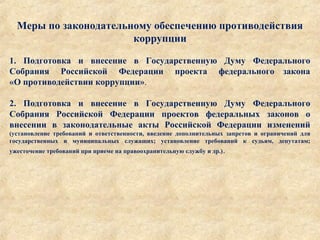 Меры по законодательному обеспечению противодействия
коррупции
1. Подготовка и внесение в Государственную Думу Федерального
Собрания Российской Федерации проекта федерального закона
«О противодействии коррупции».
2. Подготовка и внесение в Государственную Думу Федерального
Собрания Российской Федерации проектов федеральных законов о
внесении в законодательные акты Российской Федерации изменений 
(установление требований и ответственности, введение дополнительных запретов и ограничений для
государственных и муниципальных служащих; установление требований к судьям, депутатам;
ужесточение требований при приеме на правоохранительную службу и др.).
 