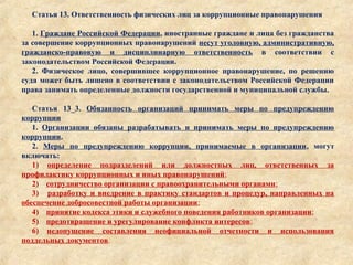 Статья 13. Ответственность физических лиц за коррупционные правонарушения
1. Граждане Российской Федерации, иностранные граждане и лица без гражданства
за совершение коррупционных правонарушений несут уголовную, административную,
гражданско-правовую и дисциплинарную ответственность в соответствии с
законодательством Российской Федерации.
2. Физическое лицо, совершившее коррупционное правонарушение, по решению
суда может быть лишено в соответствии с законодательством Российской Федерации
права занимать определенные должности государственной и муниципальной службы.
Статья 13_3. Обязанность организаций принимать меры по предупреждению
коррупции
1. Организации обязаны разрабатывать и принимать меры по предупреждению
коррупции.
2. Меры по предупреждению коррупции, принимаемые в организации, могут
включать:
1) определение подразделений или должностных лиц, ответственных за
профилактику коррупционных и иных правонарушений;
2) сотрудничество организации с правоохранительными органами;
3) разработку и внедрение в практику стандартов и процедур, направленных на
обеспечение добросовестной работы организации;
4) принятие кодекса этики и служебного поведения работников организации;
5) предотвращение и урегулирование конфликта интересов;
6) недопущение составления неофициальной отчетности и использования
поддельных документов.
 