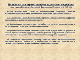 Национальная стратегия противодействия коррупции
(утв. Указом Президента Российской Федерации от 13 апреля 2010 г. № 460)
Целью Национальной стратегии противодействия коррупции является
искоренение причин и условий, порождающих коррупцию в российском обществе.
Для достижения цели Национальной стратегии противодействия коррупции
последовательно решаются следующие задачи:
а) формирование соответствующих потребностям времени законодательных и
организационных основ противодействия коррупции;
б) организация исполнения законодательных актов и управленческих решений в
области противодействия коррупции, создание условий, затрудняющих возможность
коррупционного поведения и обеспечивающих снижение уровня коррупции;
в) обеспечение выполнения членами общества норм антикоррупционного
поведения, включая применение в необходимых случаях мер принуждения в
соответствии с законодательными актами Российской Федерации.
 