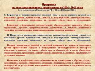 ПрограммаПрограмма
по антикоррупционному просвещению на 2014 - 2016 годыпо антикоррупционному просвещению на 2014 - 2016 годы
(утв. распоряжением Правительства РФ от 14 мая 2014 года №816-р)
I. Разработка и совершенствование правовой базы в целях создания условий для
повышения уровня правосознания граждан и популяризации антикоррупционных
стандартов поведения, основанных на знаниях общих прав и обязанностей.
Включение в федеральные государственные образовательные стандарты общего
образования, среднего профессионального образования и высшего образования
элементов по популяризации антикоррупционных стандартов поведения.
II. Принятие организационно-управленческих решений по обеспечению условий для
повышения уровня правосознания граждан и популяризации антикоррупционных
стандартов поведения, основанных на знаниях общих прав и обязанностей.
Издание методических пособий и печатной продукции по вопросам повышения
уровня правосознания граждан и популяризации антикоррупционных стандартов
поведения, основанных на знаниях общих прав и обязанностей, а также обеспечение
образовательных организаций методическими пособиями и печатной продукцией по
указанным вопросам.
Проведение в профессиональных образовательных организациях и образовательных
организациях высшего образования комплекса просветительских и воспитательных
мероприятий по разъяснению ответственности за взяточничество и посредничество во
взяточничестве.
 