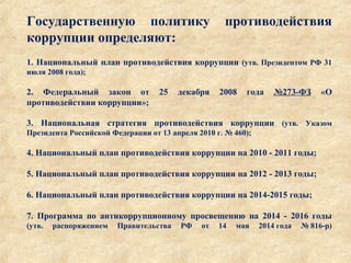 Государственную политику противодействия
коррупции определяют:
1. Национальный план противодействия коррупции (утв. Президентом РФ 31
июля 2008 года);
2. Федеральный закон от 25 декабря 2008 года №273-ФЗ «О
противодействии коррупции»;
3. Национальная стратегия противодействия коррупции (утв. Указом
Президента Российской Федерации от 13 апреля 2010 г. № 460);
4. Национальный план противодействия коррупции на 2010 - 2011 годы;
5. Национальный план противодействия коррупции на 2012 - 2013 годы;
6. Национальный план противодействия коррупции на 2014-2015 годы;
7. Программа по антикоррупционному просвещению на 2014 - 2016 годы
(утв. распоряжением Правительства РФ от 14 мая 2014 года № 816-р)
 
