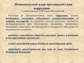 Национальный план противодействия
коррупции
(утвержден Президентом РФ 31 июля 2008 года Пр-1568)
Несмотря  на  предпринимаемые  меры,  коррупция,  являясь 
неизбежным следствием избыточного администрирования со
стороны государства,  по-прежнему  серьезно  затрудняет  нормальное 
функционирование  всех  общественных  механизмов,  препятствует 
проведению социальных преобразований и повышению эффективности 
национальной экономики,
 
вызывает в российском обществе серьезную тревогу и недоверие
к государственным институтам,
 
создает негативный имидж России на международной арене,
правомерно рассматривается как одна из угроз безопасности
Российской Федерации.
 