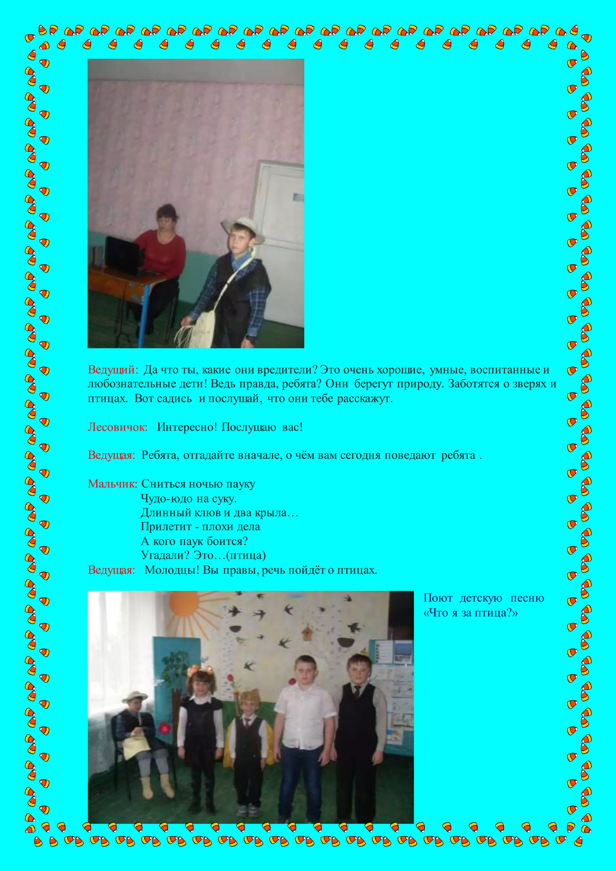 Ведущий: Да что ты, какие они вредители? Это очень хорошие, умные, воспитанные и
любознательные дети! Ведь правда, ребята? Они берегут природу. Заботятся о зверях и
птицах. Вот садись и послушай, что они тебе расскажут.
Лесовичок: Интересно! Послушаю вас!
Ведущая: Ребята, отгадайте вначале, о чём вам сегодня поведают ребята .
Мальчик: Сниться ночью пауку
Чудо-юдо на суку.
Длинный клюв и два крыла…
Прилетит - плохи дела
А кого паук боится?
Угадали? Это…(птица)
Ведущая: Молодцы! Вы правы, речь пойдёт о птицах.
Поют детскую песню
«Что я за птица?»
 