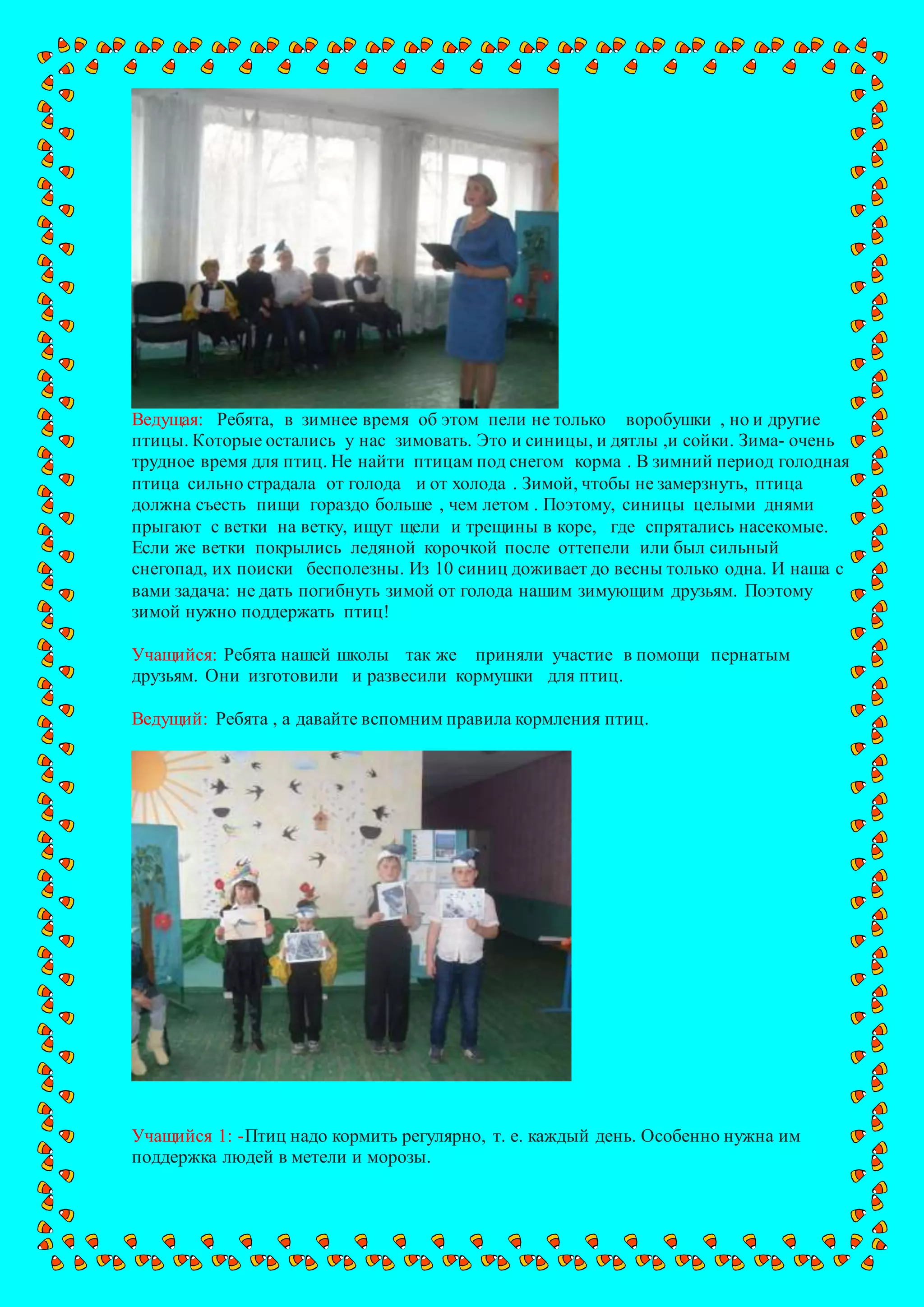 Ведущая: Ребята, в зимнее время об этом пели не только воробушки , но и другие
птицы. Которые остались у нас зимовать. Это и синицы, и дятлы ,и сойки. Зима- очень
трудное время для птиц. Не найти птицам под снегом корма . В зимний период голодная
птица сильно страдала от голода и от холода . Зимой, чтобы не замерзнуть, птица
должна съесть пищи гораздо больше , чем летом . Поэтому, синицы целыми днями
прыгают с ветки на ветку, ищут щели и трещины в коре, где спрятались насекомые.
Если же ветки покрылись ледяной корочкой после оттепели или был сильный
снегопад, их поиски бесполезны. Из 10 синиц доживает до весны только одна. И наша с
вами задача: не дать погибнуть зимой от голода нашим зимующим друзьям. Поэтому
зимой нужно поддержать птиц!
Учащийся: Ребята нашей школы так же приняли участие в помощи пернатым
друзьям. Они изготовили и развесили кормушки для птиц.
Ведущий: Ребята , а давайте вспомним правила кормления птиц.
Учащийся 1: -Птиц надо кормить регулярно, т. е. каждый день. Особенно нужна им
поддержка людей в метели и морозы.
 