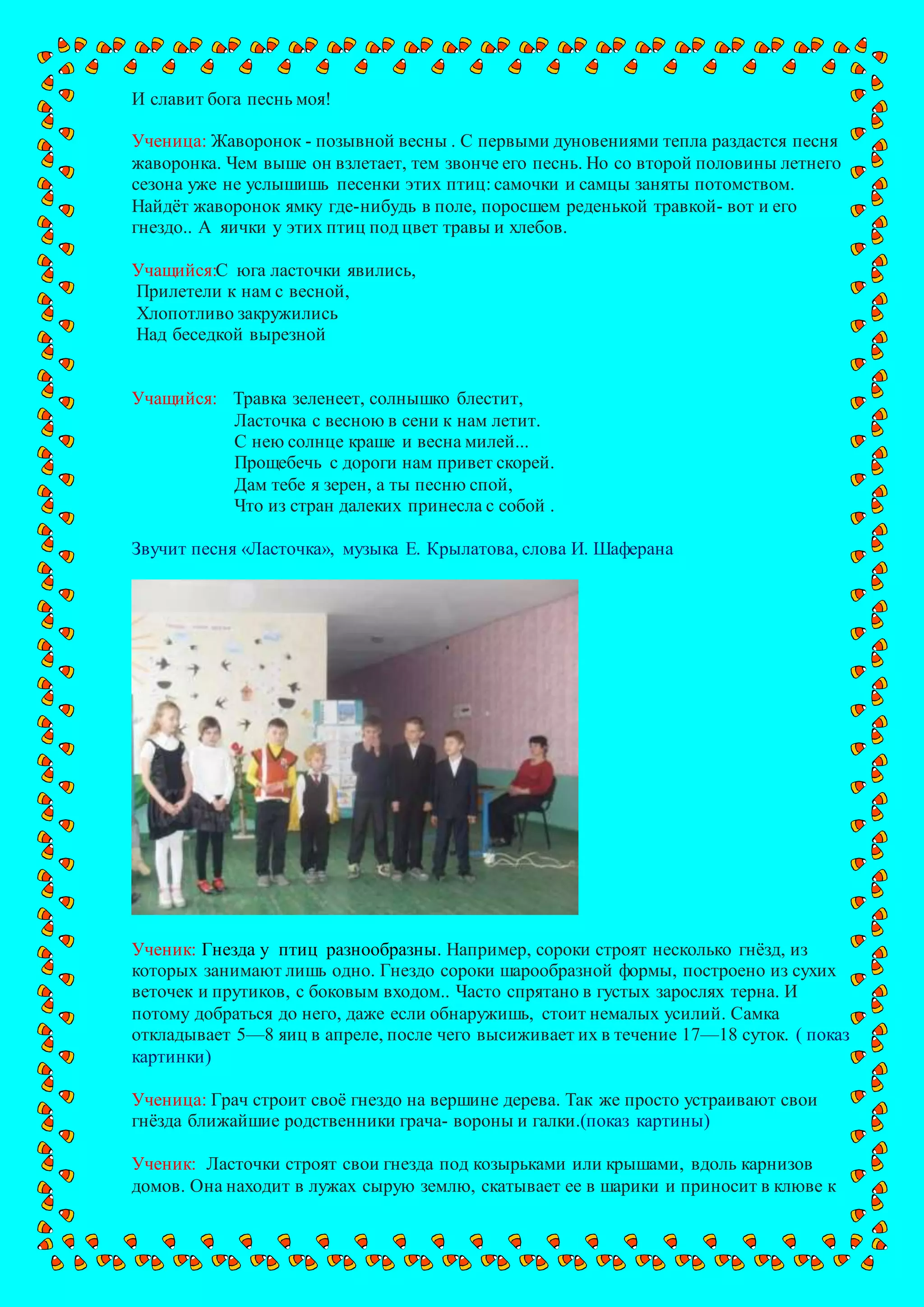 И славит бога песнь моя!
Ученица: Жаворонок - позывной весны . С первыми дуновениями тепла раздастся песня
жаворонка. Чем выше он взлетает, тем звонче его песнь. Но со второй половины летнего
сезона уже не услышишь песенки этих птиц: самочки и самцы заняты потомством.
Найдёт жаворонок ямку где-нибудь в поле, поросшем реденькой травкой- вот и его
гнездо.. А яички у этих птиц под цвет травы и хлебов.
Учащийся:С юга ласточки явились,
Прилетели к нам с весной,
Хлопотливо закружились
Над беседкой вырезной
Учащийся: Травка зеленеет, солнышко блестит,
Ласточка с весною в сени к нам летит.
С нею солнце краше и весна милей...
Прощебечь с дороги нам привет скорей.
Дам тебе я зерен, а ты песню спой,
Что из стран далеких принесла с собой .
Звучит песня «Ласточка», музыка Е. Крылатова, слова И. Шаферана
Ученик: Гнезда у птиц разнообразны. Например, сороки строят несколько гнёзд, из
которых занимают лишь одно. Гнездо сороки шарообразной формы, построено из сухих
веточек и прутиков, с боковым входом.. Часто спрятано в густых зарослях терна. И
потому добраться до него, даже если обнаружишь, стоит немалых усилий. Самка
откладывает 5—8 яиц в апреле, после чего высиживает их в течение 17—18 суток. ( показ
картинки)
Ученица: Грач строит своё гнездо на вершине дерева. Так же просто устраивают свои
гнёзда ближайшие родственники грача- вороны и галки.(показ картины)
Ученик: Ласточки строят свои гнезда под козырьками или крышами, вдоль карнизов
домов. Она находит в лужах сырую землю, скатывает ее в шарики и приносит в клюве к
 