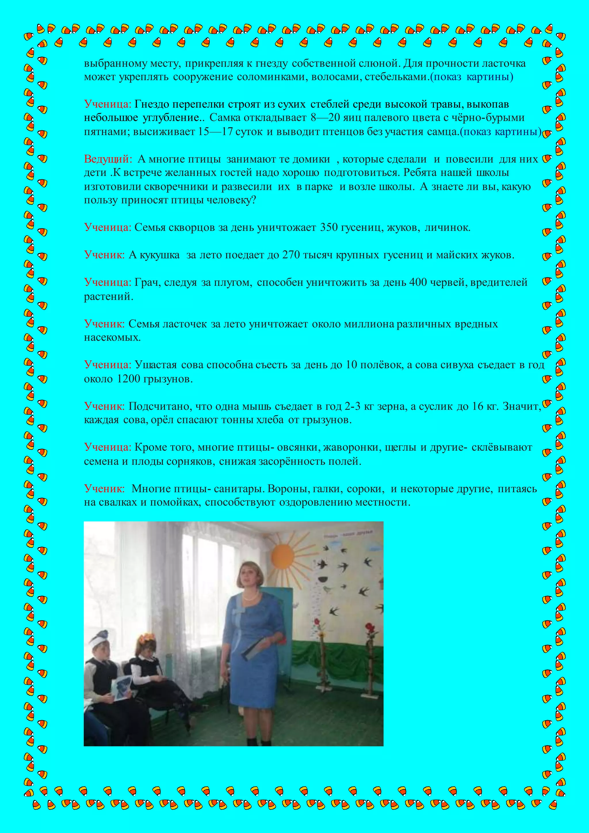 выбранному месту, прикрепляя к гнезду собственной слюной. Для прочности ласточка
может укреплять сооружение соломинками, волосами, стебельками.(показ картины)
Ученица: Гнездо перепелки строят из сухих стеблей среди высокой травы, выкопав
небольшое углубление.. Самка откладывает 8—20 яиц палевого цвета с чёрно-бурыми
пятнами; высиживает 15—17 суток и выводит птенцов без участия самца.(показ картины)
Ведущий: А многие птицы занимают те домики , которые сделали и повесили для них
дети .К встрече желанных гостей надо хорошо подготовиться. Ребята нашей школы
изготовили скворечники и развесили их в парке и возле школы. А знаете ли вы, какую
пользу приносят птицы человеку?
Ученица: Семья скворцов за день уничтожает 350 гусениц, жуков, личинок.
Ученик: А кукушка за лето поедает до 270 тысяч крупных гусениц и майских жуков.
Ученица: Грач, следуя за плугом, способен уничтожить за день 400 червей, вредителей
растений.
Ученик: Семья ласточек за лето уничтожает около миллиона различных вредных
насекомых.
Ученица: Ушастая сова способна съесть за день до 10 полёвок, а сова сивуха съедает в год
около 1200 грызунов.
Ученик: Подсчитано, что одна мышь съедает в год 2-3 кг зерна, а суслик до 16 кг. Значит,
каждая сова, орёл спасают тонны хлеба от грызунов.
Ученица: Кроме того, многие птицы- овсянки, жаворонки, щеглы и другие- склёвывают
семена и плоды сорняков, снижая засорённость полей.
Ученик: Многие птицы- санитары. Вороны, галки, сороки, и некоторые другие, питаясь
на свалках и помойках, способствуют оздоровлению местности.
 