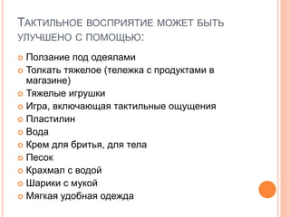 ТАКТИЛЬНОЕ ВОСПРИЯТИЕ МОЖЕТ БЫТЬ
УЛУЧШЕНО С ПОМОЩЬЮ:
 Ползание под одеялами
 Толкать тяжелое (тележка с продуктами в
магазине)
 Тяжелые игрушки
 Игра, включающая тактильные ощущения
 Пластилин
 Вода
 Крем для бритья, для тела
 Песок
 Крахмал с водой
 Шарики с мукой
 Мягкая удобная одежда
 