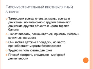 ГИПОЧУВСТВИТЕЛЬНЫЙ ВЕСТИБУЛЯРНЫЙ
АППАРАТ
 Такие дети всегда очень активны, всегда в
движении, но возможно с трудом замечают
движение другого объекта и часто теряют
баланс
 Любят плавать, раскачиваться, прыгать, бегать и
крутиться на месте
 Они любят детские площадки, но часто
пренебрегают мерами безопасности
 Трудно использовать две руки
 Плохой контроль визуально –моторной
деятельности
 