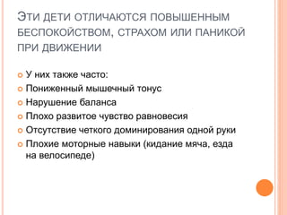ЭТИ ДЕТИ ОТЛИЧАЮТСЯ ПОВЫШЕННЫМ
БЕСПОКОЙСТВОМ, СТРАХОМ ИЛИ ПАНИКОЙ
ПРИ ДВИЖЕНИИ
 У них также часто:
 Пониженный мышечный тонус
 Нарушение баланса
 Плохо развитое чувство равновесия
 Отсутствие четкого доминирования одной руки
 Плохие моторные навыки (кидание мяча, езда
на велосипеде)
 