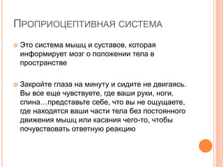 ПРОПРИОЦЕПТИВНАЯ СИСТЕМА
 Это система мышц и суставов, которая
информирует мозг о положении тела в
пространстве
 Закройте глаза на минуту и сидите не двигаясь.
Вы все еще чувствуете, где ваши руки, ноги,
спина…представьте себе, что вы не ощущаете,
где находятся ваши части тела без постоянного
движения мышц или касания чего-то, чтобы
почувствовать ответную реакцию
 