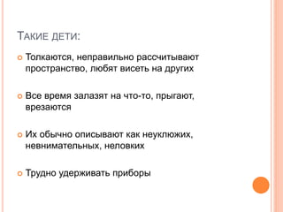 ТАКИЕ ДЕТИ:
 Толкаются, неправильно рассчитывают
пространство, любят висеть на других
 Все время залазят на что-то, прыгают,
врезаются
 Их обычно описывают как неуклюжих,
невнимательных, неловких
 Трудно удерживать приборы
 