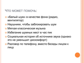 ЧТО МОЖЕТ ПОМОЧЬ:
 «Белый шум» в качестве фона (радио,
вентилятор)
 Наушники, чтобы заблокировать шум
 Мягкая классическая музыка
 Избегание шумных мест в час пик
 Социальная история об источнике звука (однако
это не уменьшит дискомфорт)
 Разговор по телефону, вместо беседы лицом к
лицу
 