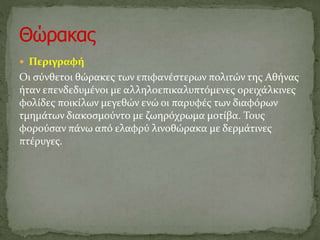  Περιγραφή
Οι σύνθετοι θώρακες των επιφανέστερων πολιτών της Αθήνας
ήταν επενδεδυμένοι με αλληλοεπικαλυπτόμενες ορειχάλκινες
φολίδες ποικίλων μεγεθών ενώ οι παρυφές των διαφόρων
τμημάτων διακοσμούντο με ζωηρόχρωμα μοτίβα. Τους
φορούσαν πάνω από ελαφρύ λινοθώρακα με δερμάτινες
πτέρυγες.
 
