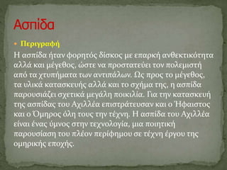  Περιγραφή
Η ασπίδα ήταν φορητός δίσκος με επαρκή ανθεκτικότητα
αλλά και μέγεθος, ώστε να προστατεύει τον πολεμιστή
από τα χτυπήματα των αντιπάλων. Ως προς το μέγεθος,
τα υλικά κατασκευής αλλά και το σχήμα της, η ασπίδα
παρουσιάζει σχετικά μεγάλη ποικιλία. Για την κατασκευή
της ασπίδας του Αχιλλέα επιστράτευσαν και ο Ήφαιστος
και ο Όμηρος όλη τους την τέχνη. Η ασπίδα του Αχιλλέα
είναι ένας ύμνος στην τεχνολογία, μια ποιητική
παρουσίαση του πλέον περίφημου σε τέχνη έργου της
ομηρικής εποχής.
 