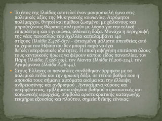  Το έπος της Ιλιάδας αποτελεί έναν μακροσκελή ύμνο στις
πολεμικές αξίες της Μυκηναϊκής κοινωνίας. Ατρόμητοι
πολέμαρχοι, θνητοί και ημίθεοι ζωσμένοι με χάλκινους και
μπρούτζινους θώρακες πολεμούν με λύσσα για την τελική
επικράτηση και την αιώνια, αθάνατη δόξα. Μονάχα η περιγραφή
της νέας πανοπλίας του Αχιλλέα καταλαμβάνει 140
στίχους (Ιλιάδα Σ,478-617) – φτιαγμένη μάλιστα απευθείας από
τα χέρια του Ηφαίστου δεν μπορεί παρά να έχει
θεϊκές/υπερφυσικές ιδιότητες. Η επική αφήγηση επιτάσσει όλους
τους κεντρικούς ήρωες να φέρουν κάποιο είδος πανοπλίας, τον
Πάρη (Ιλιάδα, Γ,328-339), τον Αίαντα (Ιλιάδα Η,206-224), τον
Αγαμέμνονα (Ιλιάδα Λ,16-44).
 Στους Έλληνες οι πανοπλίες συνδέθηκαν άρρηκτα με τα
πολεμικά πεδία και την ηρωική δόξα, σε τέτοιο βαθμό που η
απουσία τους σήμαινε αυτόματα ακόμα και την έλλειψη
ανδρειοσύνης και ανδρισμού . Αντικείμενα κύρους και
υπερηφάνειας, εμβλήματα υψηλού βαθμού στρατιωτικής και
κοινωνικής ιεραρχίας, σύμβολα αριστοκρατικής καταγωγής,
τεκμήρια εξουσίας και πλούτου, σημεία θεϊκής εύνοιας.
 