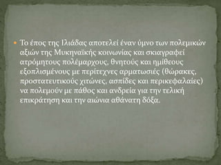  Το έπος της Ιλιάδας αποτελεί έναν ύμνο των πολεμικών
αξιών της Μυκηναϊκής κοινωνίας και σκιαγραφεί
ατρόμητους πολέμαρχους, θνητούς και ημίθεους
εξοπλισμένους με περίτεχνες αρματωσιές (θώρακες,
προστατευτικούς χιτώνες, ασπίδες και περικεφαλαίες)
να πολεμούν με πάθος και ανδρεία για την τελική
επικράτηση και την αιώνια αθάνατη δόξα.
 