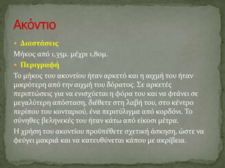 Διαστάσεις
Μήκος από 1,35μ. μέχρι 1,80μ.
 Περιγραφή
Το μήκος του ακοντίου ήταν αρκετό και η αιχμή του ήταν
μικρότερη από την αιχμή του δόρατος. Σε αρκετές
περιπτώσεις για να ενισχύεται η φόρα του και να φτάνει σε
μεγαλύτερη απόσταση, διέθετε στη λαβή του, στο κέντρο
περίπου του κονταριού, ένα περιτύλιγμα από κορδόνι. Το
σύνηθες βεληνεκές του ήταν κάτω από είκοσι μέτρα.
Η χρήση του ακοντίου προϋπέθετε σχετική άσκηση, ώστε να
φεύγει μακριά και να κατευθύνεται κάπου με ακρίβεια.
 