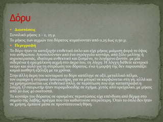  Διαστάσεις
Συνολικό μήκος 2 - 2, 25 μ.
Το μήκος των αιχμών του δόρατος κυμαίνονταν από 0,25 έως 0,50 μ.
 Περιγραφή
Το δόρυ ήταν το κατεξοχήν επιθετικό όπλο και είχε μήκος μιάμιση φορά το ύψος
του ανθρώπου. Αποτελούνταν από ένα στρόγγυλο κοντάρι, από ξύλο μελίτης ή
αγριοκερασιάς, ιδιαίτερα ανθεκτικό και ξυσμένο, το λεγόμενο ξυστόν, με μία
σιδερένια ή ορειχάλκινη αιχμή στο άκρο του, τη λόγχη. Η λόγχη διέθετε κεντρικό
νεύρο και αυλό για τη στερέωση του δόρατος, ενώ η μορφή της δεν παρουσιάζει
καμιά αισθητή εξέλιξη με τα χρόνια.
Στην άλλη άκρη του κονταριού το δόρυ κατέληγε σε οξύ, μεταλλικό πέλμα,
τον ουρίαχο ή στύρακα ήσαυρωτήρα, για να μπορεί να καρφώνεται στη γη, αλλά και
να χρησιμοποιείται ως επιθετικό όπλο, σε περίπτωση που είχε καταστραφεί η
λόγχη. Ο σαυρωτήρ ήταν πυραμιδοειδής σε σχήμα, χυτός από ορείχαλκο, με μήκος
από 20 έως 40 εκατοστά.
Το κοντάρι του δόρατος σε ορισμένες περιπτώσεις είχε επένδυση από δέρμα στο
σημείο της λαβής, πράγμα που την καθιστούσε στερεότερη. Όταν το όπλο δεν ήταν
σε χρήση, έμπαινε μέσα σε προστατευτική θήκη.
 