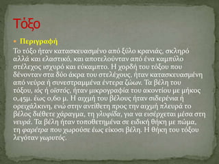  Περιγραφή
Το τόξο ήταν κατασκευασμένο από ξύλο κρανιάς, σκληρό
αλλά και ελαστικό, και αποτελούνταν από ένα καμπύλο
στέλεχος ισχυρό και εύκαμπτο. Η χορδή του τόξου που
δένονταν στα δύο άκρα του στελέχους, ήταν κατασκευασμένη
από νεύρα ή συνεστραμμένα έντερα ζώων. Τα βέλη του
τόξου, ιός ή οϊστός, ήταν μικρογραφία του ακοντίου με μήκος
0,45μ. έως 0,60 μ. Η αιχμή του βέλους ήταν σιδερένια ή
ορειχάλκινη, ενώ στην αντίθετη προς την αιχμή πλευρά το
βέλος διέθετε χάραγμα, τη γλυφίδα, για να εισέρχεται μέσα στη
νευρά. Τα βέλη ήταν τοποθετημένα σε ειδική θήκη με πώμα,
τη φαρέτρα που χωρούσε έως είκοσι βέλη. Η θήκη του τόξου
λεγόταν γωρυτός.
 