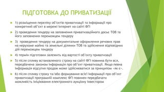 ПІДГОТОВКА ДО ПРИВАТИЗАЦІЇ
 1) розміщення переліку об’єктів приватизації та інформації про
конкретний об’єкт в мережі інтернет на сайті ФГІ
 2) проведення тендеру на заповнення приватизаційного досьє ТОВ та
його заповнення переможцем тендеру
 3) проведення тендеру на документальне оформлення речових прав
на нерухоме майно та земельні ділянки ТОВ та здійснення відповідних
дій переможцем тендеру
 4) термін підготовки залежить від вартості об’єкту приватизації
 5) після спливу встановленого строку на сайті ФГІ повинна бути вся,
передбачена законом інформація про об’єкт приватизації. Якщо певна
інформація відсутня продаж може здійснюватися за принципом «як є».
 6) після спливу строку та/або формування всієї інформації про об’єкт
приватизації програмній комплекс ФГІ повинен передбачати
можливість ініціювання електронного аукціону інвестором
 