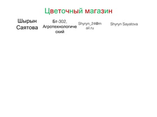 Цветочный магазин
Шырын
Саятова
-302,Бт
Агротехнологиче
ский
Shyryn_24@m
ail.ru
Shyryn Sayatova
 