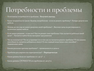  Позитивные потребности и проблемы. Получить выгоду.
 Какие неприятности грозят Вашему потребителю - если не решить проблему?- Потеря средств или
мебели.
 Почему до сих пор не нашел решения своей проблемы? – Высокие цены на реставрацию и
маленькая оценка мебели
 Если нашел решение - в чем оно? Как он решает свои проблемы? Как пытается добиться своей
цели? – Пытается найти более выгодные предложения
 Что не получается? Что не устраивает его в том как он пытается решить проблему? В том какими
способами он пытается добиваться своего? В чем главный недостаток этих способов? –
Завышенные цены.
 Какова реальная причина проблемы? – привязанность и деньги
 Проблема регулярная или периодическая? – Переодическая
 Каков уровень боли его проблемы от 1 до 5? - 2
 Каков уровень СРОЧНОСТИ его проблемы от 1 до 5?-2
 