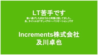 LT苦手です
食い逃げしちまおうかと同僚と話してました。
あ、タイトルは「すし×グローバリゼーション」です
Increments株式会社
及川卓也
 