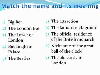 1) Big Ben
2) The London Eye
3) The Tower of
London
4) Buckingham
Palace
5) The Beatles
a) The attraction
b) The famous rock-group
c) The official residence
of the British monarch
d) Nickname of the great
bell of the clock
e) The old castle in
London
 