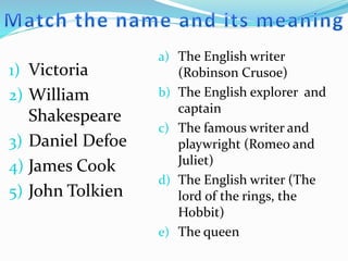 1) Victoria
2) William
Shakespeare
3) Daniel Defoe
4) James Cook
5) John Tolkien
a) The English writer
(Robinson Crusoe)
b) The English explorer and
captain
c) The famous writer and
playwright (Romeo and
Juliet)
d) The English writer (The
lord of the rings, the
Hobbit)
e) The queen
 