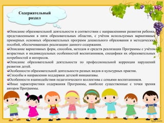 Содержательный
раздел
Описание образовательной деятельности в соответствии с направлениями развития ребенка,
представленными в пяти образовательных областях, с учётом используемых вариативных
примерных основных образовательных программ дошкольного образования и методических
пособий, обеспечивающих реализацию данного содержания.
Описание вариативных форм, способов, методов и средств реализации Программы с учётом
возрастных и индивидуальных особенностей воспитанников, специфики их образовательных
потребностей и интересов.
Описание образовательной деятельности по профессиональной коррекции нарушений
развития детей.
Особенности образовательной деятельности разных видов и культурных практик.
Способы и направления поддержки детской инициативы.
Особенности взаимодействия педагогического коллектива с семьями воспитанников.
Иные характеристики содержания Программы, наиболее существенные с точки зрения
авторов Программы.
 