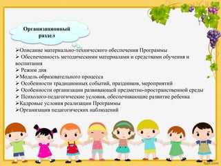 Организационный
раздел
Описание материально-технического обеспечения Программы
 Обеспеченность методическими материалами и средствами обучения и
воспитания
 Режим дня
Модель образовательного процесса
 Особенности традиционных событий, праздников, мероприятий
 Особенности организации развивающей предметно-пространственной среды
 Психолого-педагогические условия, обеспечивающие развитие ребенка
Кадровые условия реализации Программы
Организация педагогических наблюдений
 