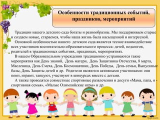 Особенности традиционных событий,
праздников, мероприятий
Традиции нашего детского сада богаты и разнообразны. Мы поддерживаем старые
и создаем новые, стараемся, чтобы наша жизнь была насыщенной и интересной.
Основной особенностью нашего детского сада является тесное взаимодействие
всех участников воспитательно-образовательного процесса: детей, педагогов,
родителей в традиционных событиях, праздниках, мероприятиях.
В нашем Образовательном учреждении традиционно устраиваются такие
мероприятия как День знаний, День матери, День Защитника Отечества, 8 марта,
Масленица, День Смеха, День Космонавтики, День Победы, День семьи, Выпускные
балы, День Защиты детей и др. Родители являются активными участниками: они
поют, играют, танцуют, участвуют в конкурсах вместе с детьми.
А также проводятся совместные спортивные развлечения и досуги «Мама, папа, я -
спортивная семья», «Малые Олимпийские игры» и др.
 