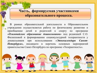 Часть, формируемая участниками
образовательного процесса.
В рамках образовательной деятельности в Образовательном
учреждении осуществляется работа по физическому развитию и
приобщению детей и родителей к спорту по программе
«Олимпийское образование дошкольников» под редакцией С.О.
Филипповой и формированию социокультурной толерантности у
дошкольников при использовании «Этнокалендаря Санкт-
Петербурга», входящего в перечень основных мероприятий
правительства Санкт-Петербурга по программе «Толерантность».
 