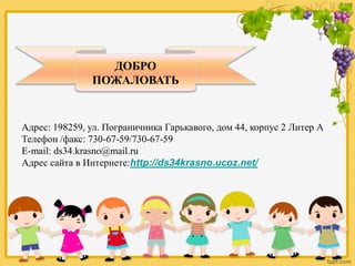 ДОБРО
ПОЖАЛОВАТЬ
Адрес: 198259, ул. Пограничника Гарькавого, дом 44, корпус 2 Литер А
Телефон /факс: 730-67-59/730-67-59
E-mail: ds34.krasno@mail.ru
Адрес сайта в Интернете:http://ds34krasno.ucoz.net/
 