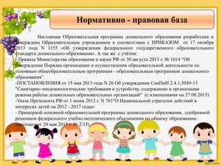 Нормативно - правовая база
Настоящая Образовательная программа дошкольного образования разработана и
утверждена Образовательным учреждением в соответствии с ПРИКАЗОМ от 17 октября
2013 года N 1155 «Об утверждении федерального государственного образовательного
стандарта дошкольного образования». А так же с учётом:
- Приказа Министерства образования и науки РФ от 30 августа 2013 г. № 1014 “Об
утверждении Порядка организации и осуществления образовательной деятельности по
основным общеобразовательным программам - образовательным программам дошкольного
образования”
-ПОСТАНОВЛЕНИЯ от 15 мая 2013 года N 26 Об утверждении СанПиН 2.4.1.3049-13
"Санитарно-эпидемиологические требования к устройству, содержанию и организации
режима работы дошкольных образовательных организаций" (с изменениями на 27.08.2015)
-Указа Президента РФ от 1 июня 2012 г. N 761"О Национальной стратегии действий в
интересах детей на 2012 - 2017 годы»
- Примерной основной образовательной программы дошкольного образования, одобренной
решением федерального учебно-методического объединения по общему образованию
(протокол от 20 мая 2015 г. № 2/15)
 